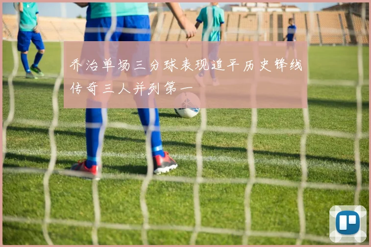 乔治单场三分球表现追平历史锋线传奇三人并列第一