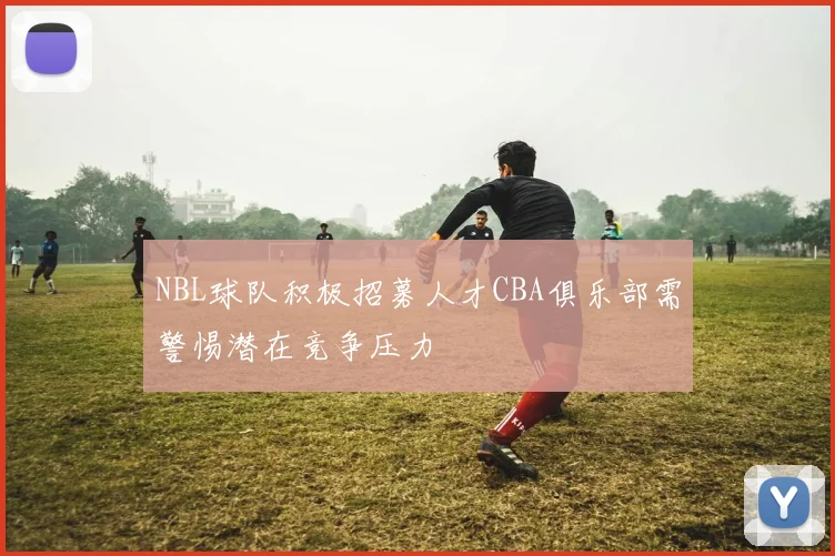 NBL球队积极招募人才CBA俱乐部需警惕潜在竞争压力