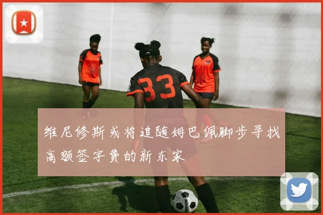 维尼修斯或将追随姆巴佩脚步寻找高额签字费的新东家