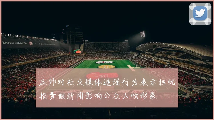 瓜帅对社交媒体造谣行为表示担忧指责假新闻影响公众人物形象