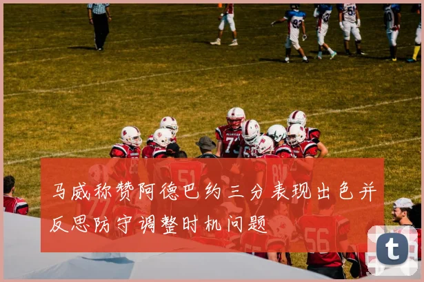 马威称赞阿德巴约三分表现出色并反思防守调整时机问题