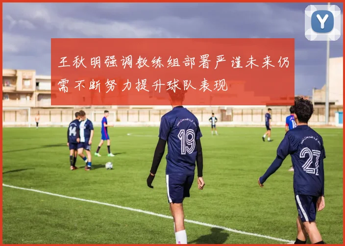 王秋明强调教练组部署严谨未来仍需不断努力提升球队表现