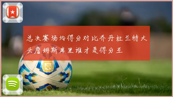 总决赛场均得分对比乔丹杜兰特大头詹姆斯库里谁才是得分王