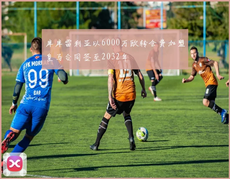 库库雷利亚以6000万欧转会费加盟皇马合同签至2032年