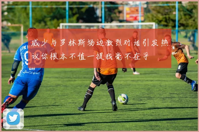 威少与罗林斯场边激烈对话引发热议你根本不值一提我毫不在乎