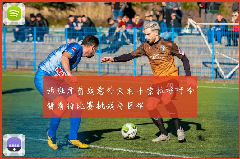 西班牙首战意外失利卡索拉呼吁冷静看待比赛挑战与困难