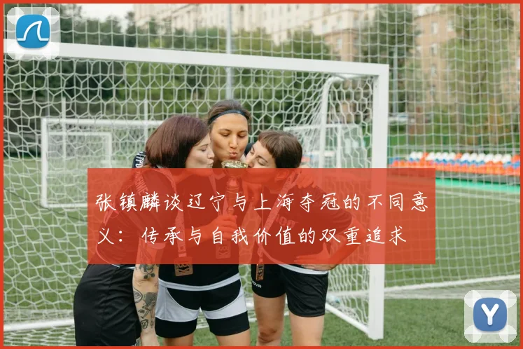 张镇麟谈辽宁与上海夺冠的不同意义：传承与自我价值的双重追求