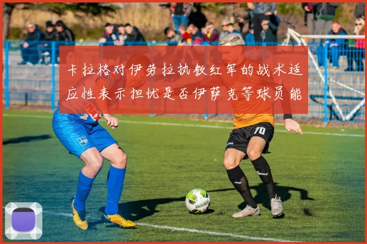 卡拉格对伊劳拉执教红军的战术适应性表示担忧是否伊萨克等球员能融入