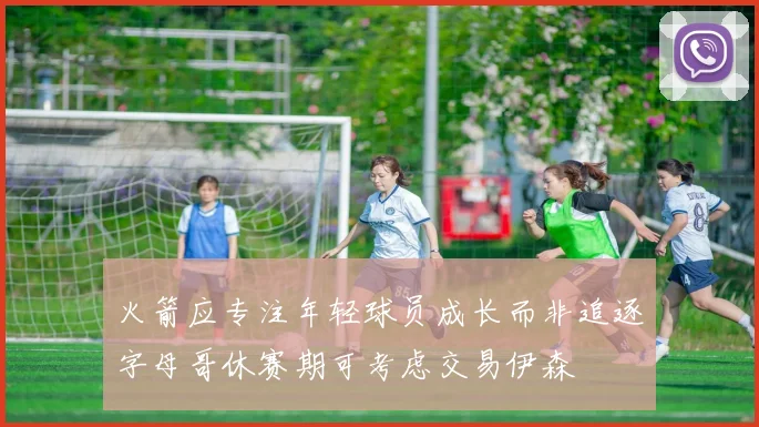 火箭应专注年轻球员成长而非追逐字母哥休赛期可考虑交易伊森