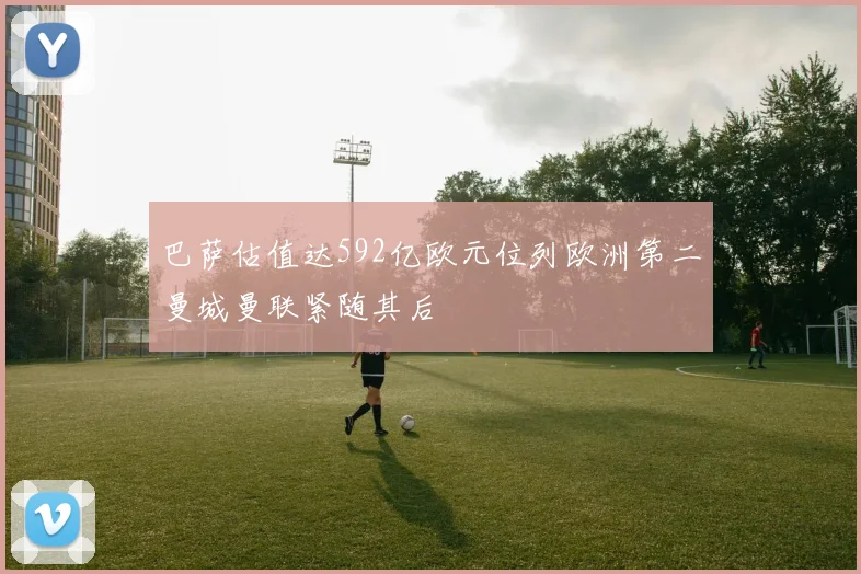 巴萨估值达592亿欧元位列欧洲第二曼城曼联紧随其后