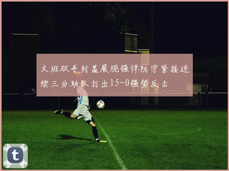 文班双手封盖展现强悍防守紧接连续三分助队打出15-0强势反击