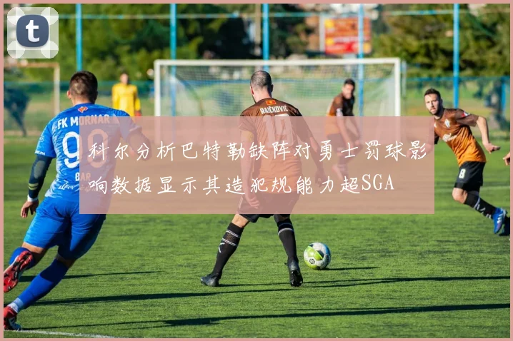 科尔分析巴特勒缺阵对勇士罚球影响数据显示其造犯规能力超SGA