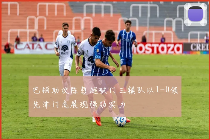 巴顿助攻陈哲超破门三镇队以1-0领先津门虎展现强劲实力