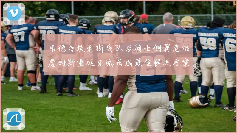 韦德与埃利斯离队后骑士侧翼危机詹姆斯重返克城或成最佳解决方案